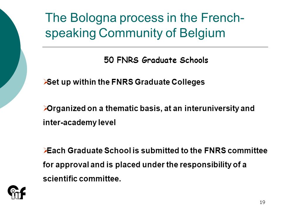 19 The Bologna process in the French- speaking Community of Belgium 50 FNRS Graduate Schools Set up within the FNRS Graduate Colleges Organized on a thematic basis, at an interuniversity and inter-academy level Each Graduate School is submitted to the FNRS committee for approval and is placed under the responsibility of a scientific committee.