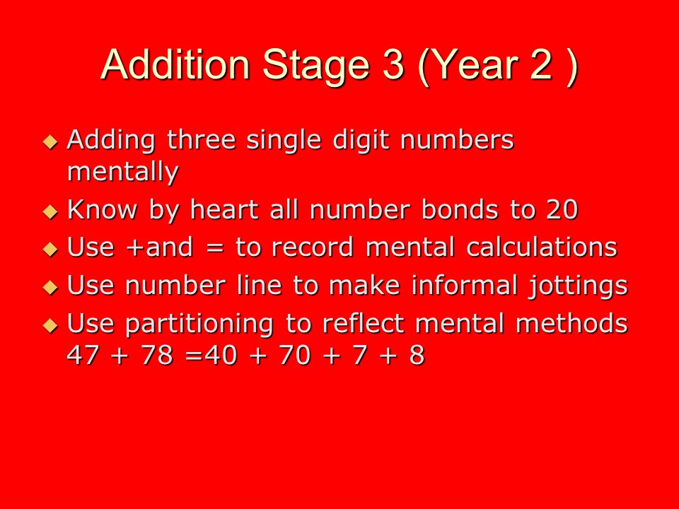 Addition Stage 3 (Year 2 ) Adding three single digit numbers mentally Adding three single digit numbers mentally Know by heart all number bonds to 20 Know by heart all number bonds to 20 Use +and = to record mental calculations Use +and = to record mental calculations Use number line to make informal jottings Use number line to make informal jottings Use partitioning to reflect mental methods = Use partitioning to reflect mental methods =