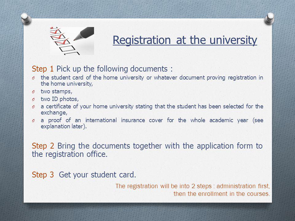 Registration at the university Step 1 Pick up the following documents : O the student card of the home university or whatever document proving registration in the home university, O two stamps, O two ID photos, O a certificate of your home university stating that the student has been selected for the exchange, O a proof of an international insurance cover for the whole academic year (see explanation later).