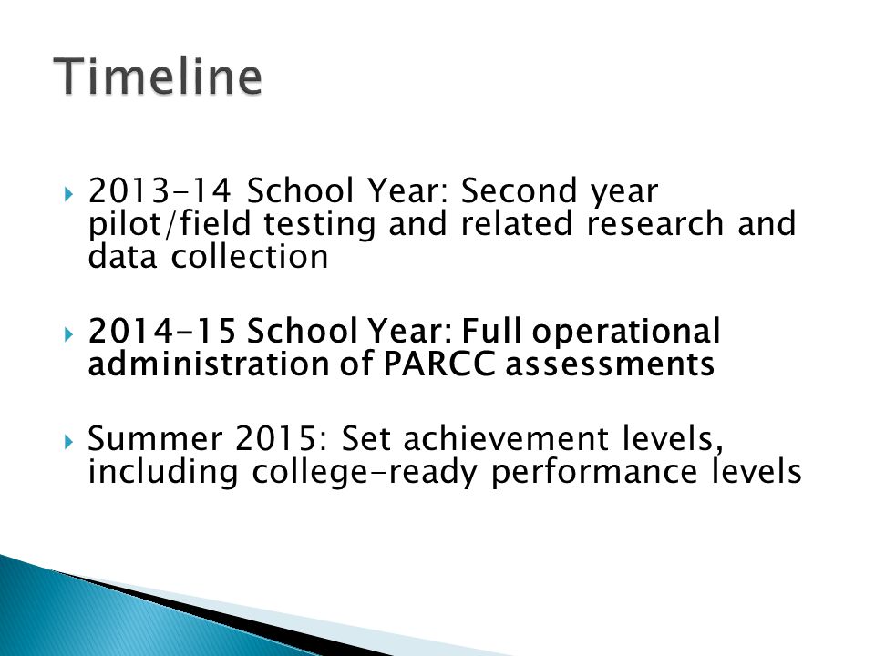 School Year: Second year pilot/field testing and related research and data collection School Year: Full operational administration of PARCC assessments Summer 2015: Set achievement levels, including college-ready performance levels