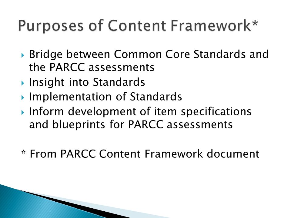 Bridge between Common Core Standards and the PARCC assessments Insight into Standards Implementation of Standards Inform development of item specifications and blueprints for PARCC assessments * From PARCC Content Framework document