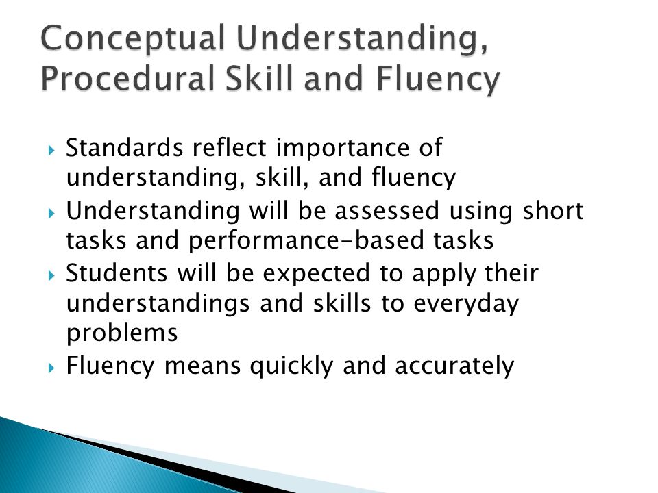 Standards reflect importance of understanding, skill, and fluency Understanding will be assessed using short tasks and performance-based tasks Students will be expected to apply their understandings and skills to everyday problems Fluency means quickly and accurately