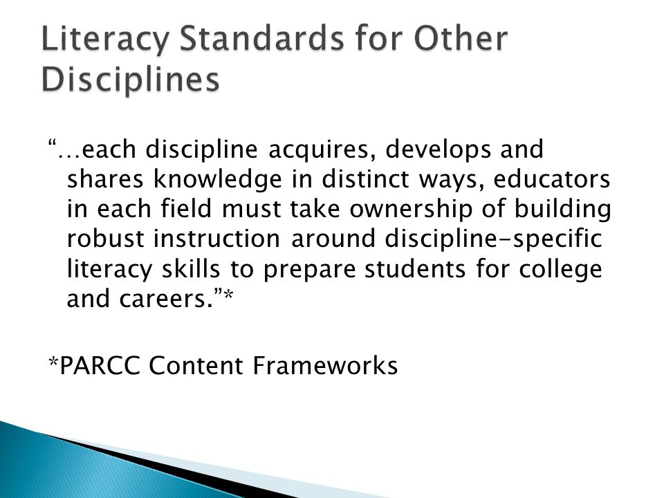 …each discipline acquires, develops and shares knowledge in distinct ways, educators in each field must take ownership of building robust instruction around discipline-specific literacy skills to prepare students for college and careers.* *PARCC Content Frameworks