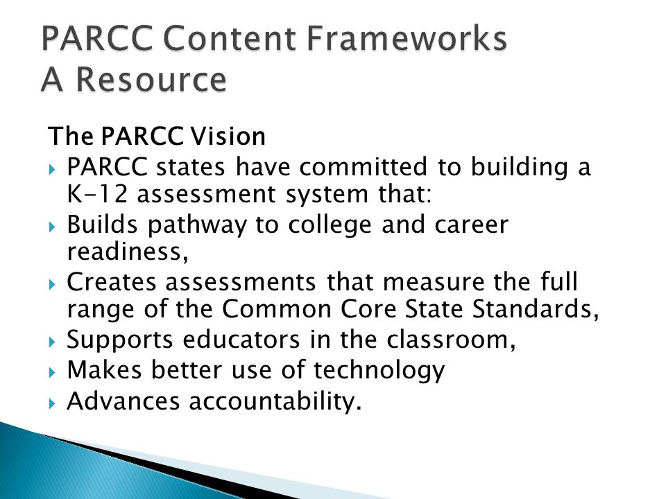 The PARCC Vision PARCC states have committed to building a K-12 assessment system that: Builds pathway to college and career readiness, Creates assessments that measure the full range of the Common Core State Standards, Supports educators in the classroom, Makes better use of technology Advances accountability.