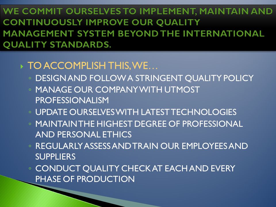 TO ACCOMPLISH THIS, WE… DESIGN AND FOLLOW A STRINGENT QUALITY POLICY MANAGE OUR COMPANY WITH UTMOST PROFESSIONALISM UPDATE OURSELVES WITH LATEST TECHNOLOGIES MAINTAIN THE HIGHEST DEGREE OF PROFESSIONAL AND PERSONAL ETHICS REGULARLY ASSESS AND TRAIN OUR EMPLOYEES AND SUPPLIERS CONDUCT QUALITY CHECK AT EACH AND EVERY PHASE OF PRODUCTION
