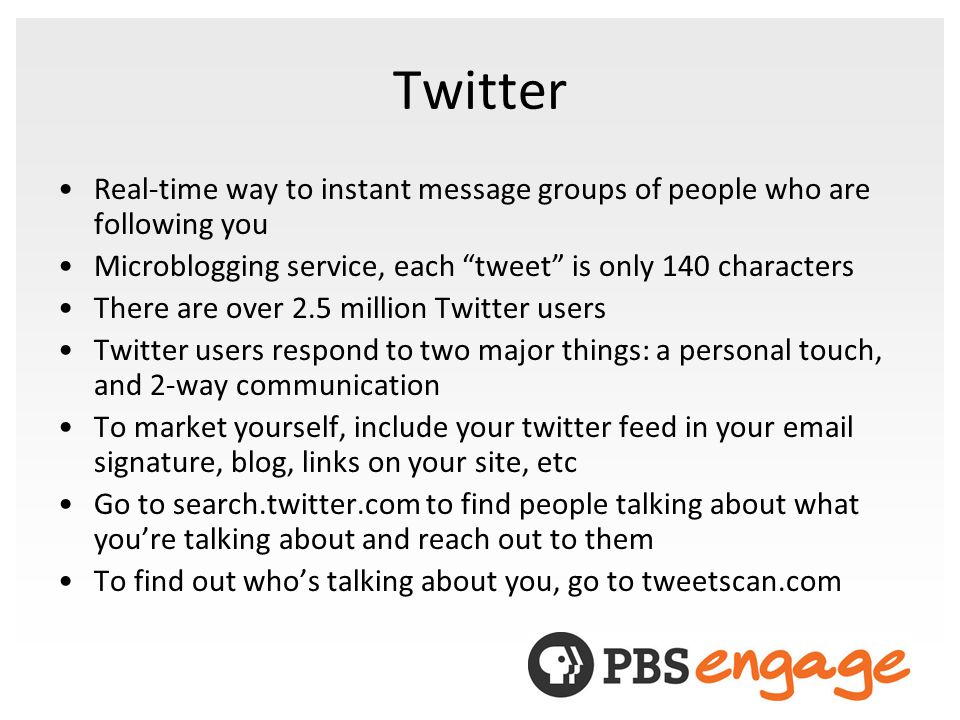 Twitter Real-time way to instant message groups of people who are following you Microblogging service, each tweet is only 140 characters There are over 2.5 million Twitter users Twitter users respond to two major things: a personal touch, and 2-way communication To market yourself, include your twitter feed in your  signature, blog, links on your site, etc Go to search.twitter.com to find people talking about what youre talking about and reach out to them To find out whos talking about you, go to tweetscan.com