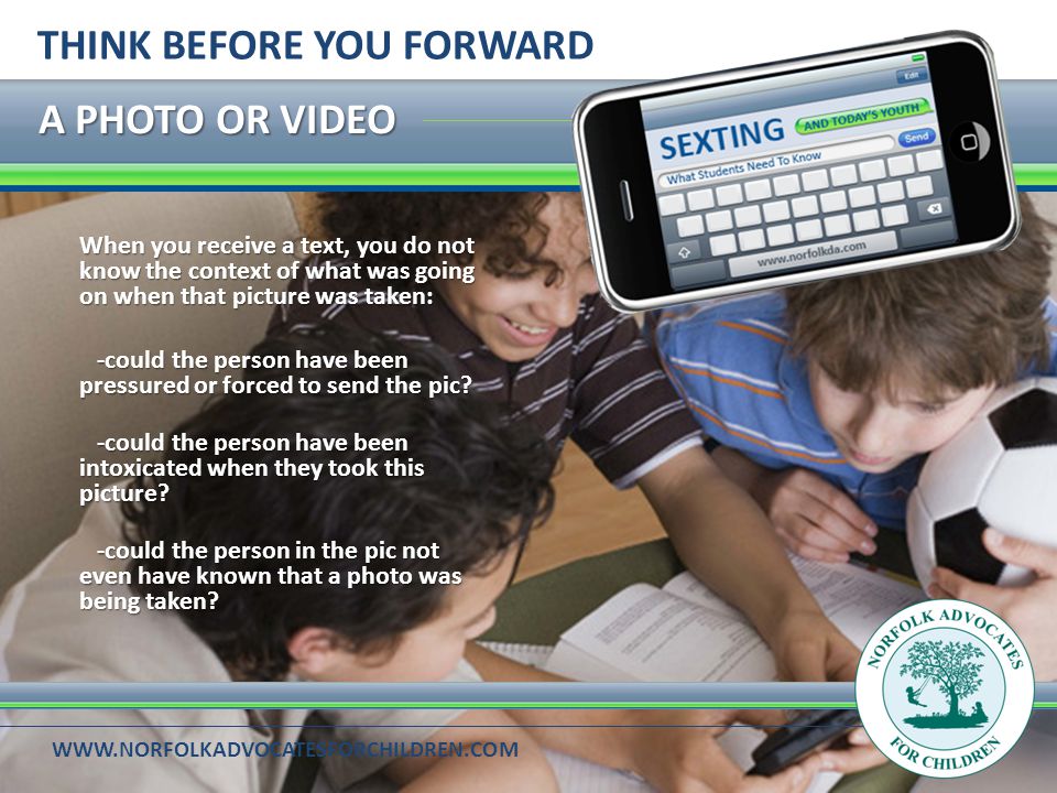A PHOTO OR VIDEO THINK BEFORE YOU FORWARD When you receive a text, you do not know the context of what was going on when that picture was taken: -could the person have been pressured or forced to send the pic.