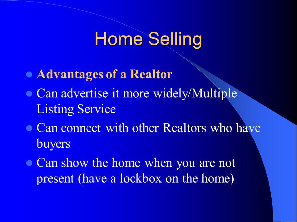 Home Selling Advantages of a Realtor Can advertise it more widely/Multiple Listing Service Can connect with other Realtors who have buyers Can show the home when you are not present (have a lockbox on the home)