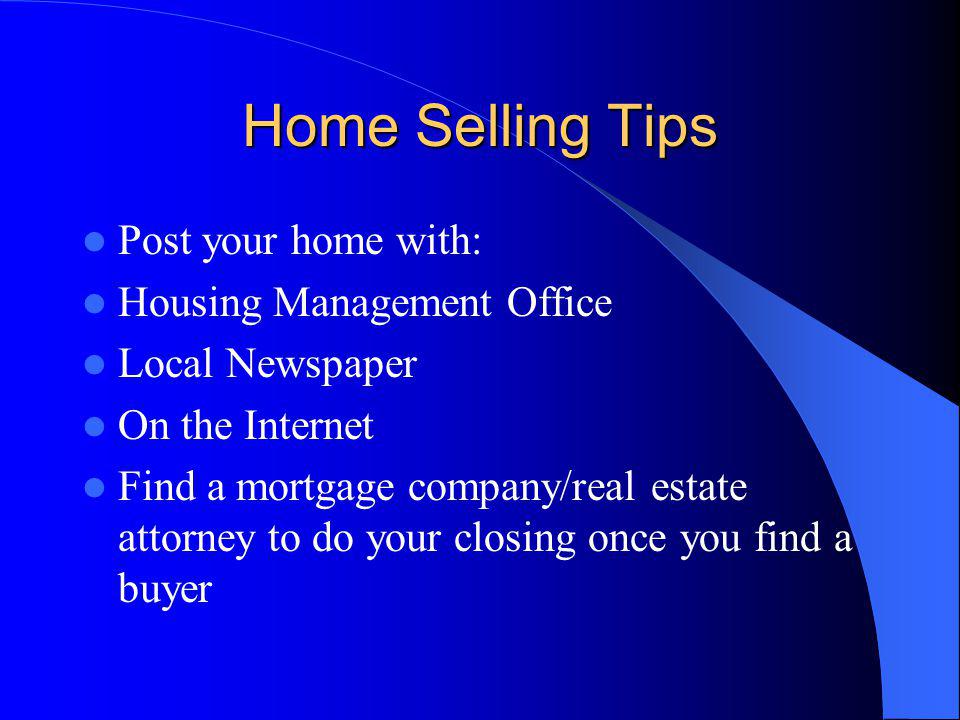 Home Selling Tips Post your home with: Housing Management Office Local Newspaper On the Internet Find a mortgage company/real estate attorney to do your closing once you find a buyer