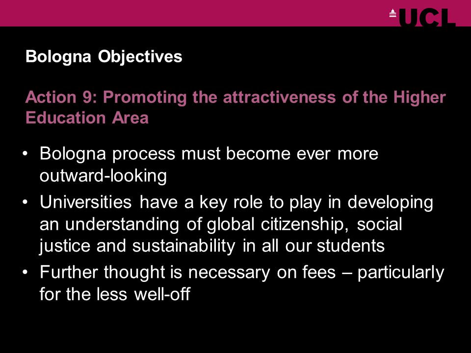 Bologna Objectives Action 9: Promoting the attractiveness of the Higher Education Area Bologna process must become ever more outward-looking Universities have a key role to play in developing an understanding of global citizenship, social justice and sustainability in all our students Further thought is necessary on fees – particularly for the less well-off
