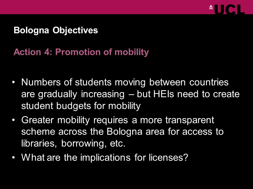 Bologna Objectives Action 4: Promotion of mobility Numbers of students moving between countries are gradually increasing – but HEIs need to create student budgets for mobility Greater mobility requires a more transparent scheme across the Bologna area for access to libraries, borrowing, etc.