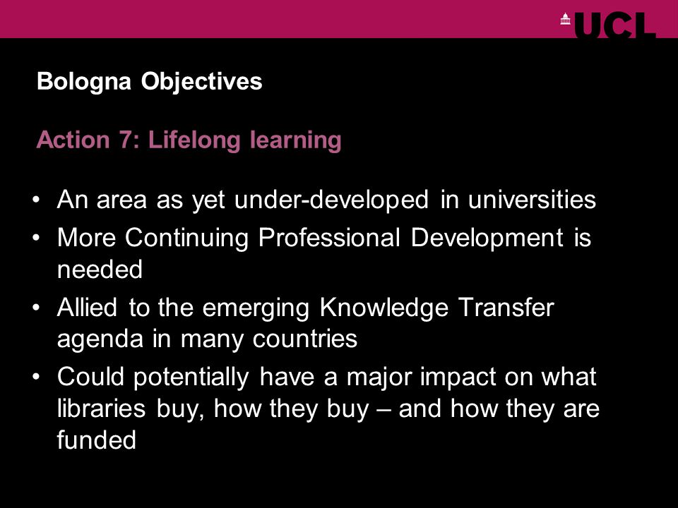 Bologna Objectives Action 7: Lifelong learning An area as yet under-developed in universities More Continuing Professional Development is needed Allied to the emerging Knowledge Transfer agenda in many countries Could potentially have a major impact on what libraries buy, how they buy – and how they are funded