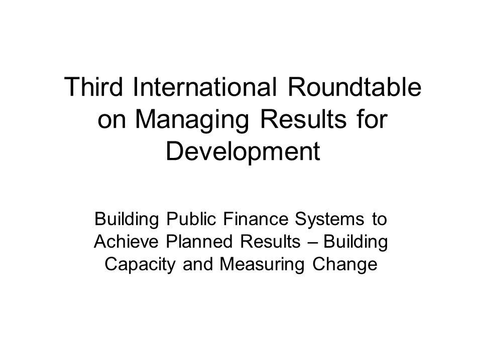Third International Roundtable on Managing Results for Development Building Public Finance Systems to Achieve Planned Results – Building Capacity and Measuring Change