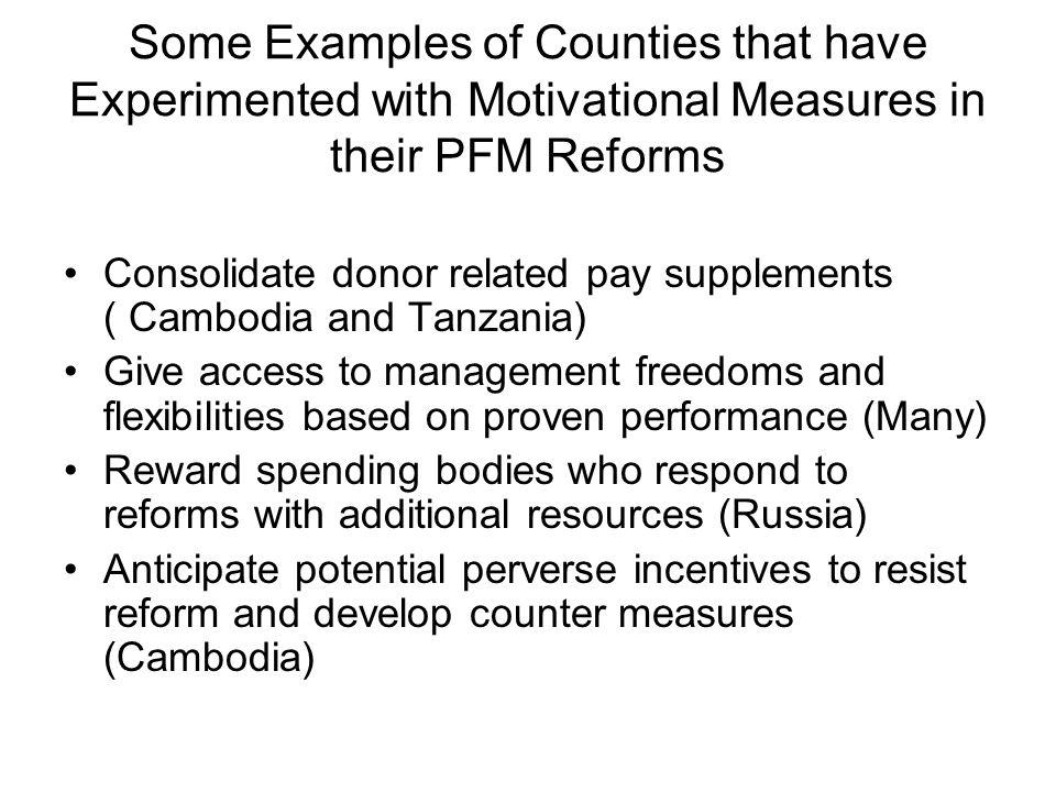 Some Examples of Counties that have Experimented with Motivational Measures in their PFM Reforms Consolidate donor related pay supplements ( Cambodia and Tanzania) Give access to management freedoms and flexibilities based on proven performance (Many) Reward spending bodies who respond to reforms with additional resources (Russia) Anticipate potential perverse incentives to resist reform and develop counter measures (Cambodia)