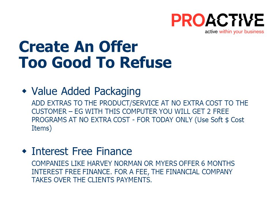 Value Added Packaging ADD EXTRAS TO THE PRODUCT/SERVICE AT NO EXTRA COST TO THE CUSTOMER – EG WITH THIS COMPUTER YOU WILL GET 2 FREE PROGRAMS AT NO EXTRA COST - FOR TODAY ONLY (Use Soft $ Cost Items) Interest Free Finance COMPANIES LIKE HARVEY NORMAN OR MYERS OFFER 6 MONTHS INTEREST FREE FINANCE.
