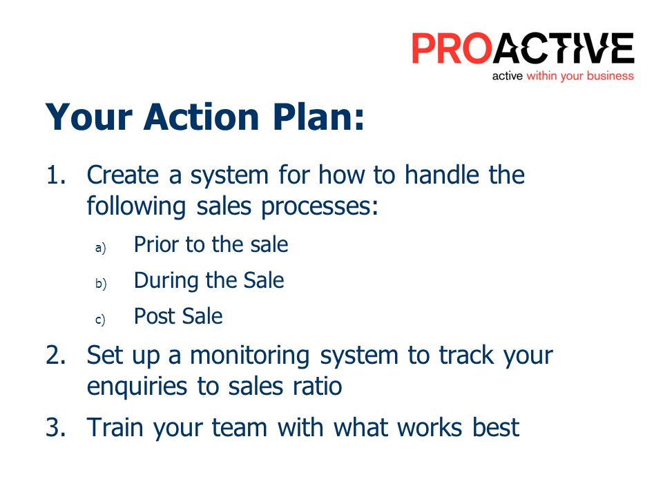Your Action Plan: 1.Create a system for how to handle the following sales processes: a) Prior to the sale b) During the Sale c) Post Sale 2.Set up a monitoring system to track your enquiries to sales ratio 3.Train your team with what works best