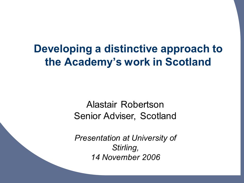 Developing a distinctive approach to the Academys work in Scotland Alastair Robertson Senior Adviser, Scotland Presentation at University of Stirling, 14 November 2006