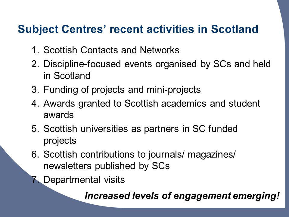 Subject Centres recent activities in Scotland 1.Scottish Contacts and Networks 2.Discipline-focused events organised by SCs and held in Scotland 3.Funding of projects and mini-projects 4.Awards granted to Scottish academics and student awards 5.Scottish universities as partners in SC funded projects 6.Scottish contributions to journals/ magazines/ newsletters published by SCs 7.Departmental visits Increased levels of engagement emerging!
