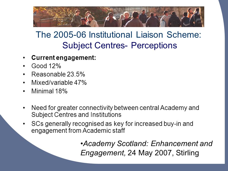 The Institutional Liaison Scheme: Subject Centres- Perceptions Academy Scotland: Enhancement and Engagement, 24 May 2007, Stirling Current engagement: Good 12% Reasonable 23.5% Mixed/variable 47% Minimal 18% Need for greater connectivity between central Academy and Subject Centres and Institutions SCs generally recognised as key for increased buy-in and engagement from Academic staff