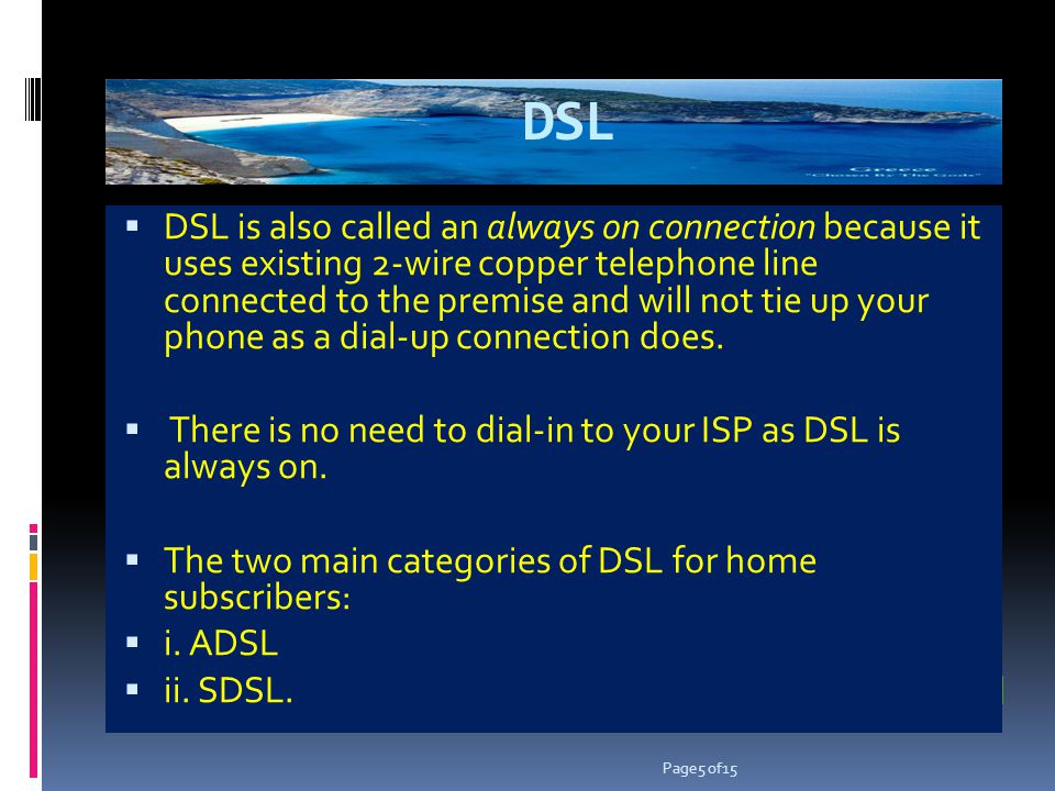 DSL DSL is also called an always on connection because it uses existing 2-wire copper telephone line connected to the premise and will not tie up your phone as a dial-up connection does.