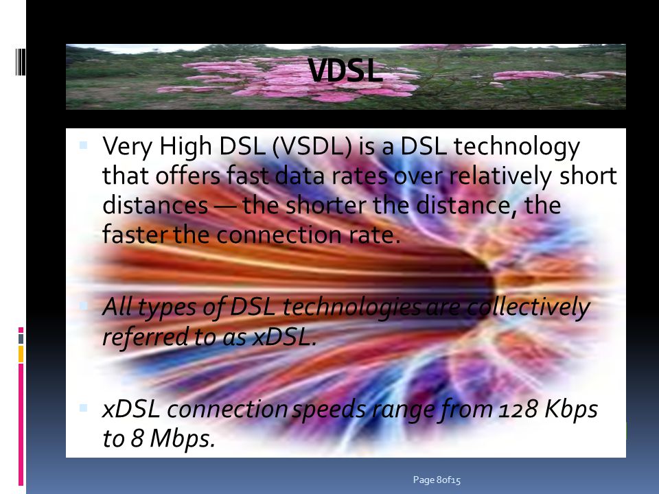 VDSL Very High DSL (VSDL) is a DSL technology that offers fast data rates over relatively short distances the shorter the distance, the faster the connection rate.