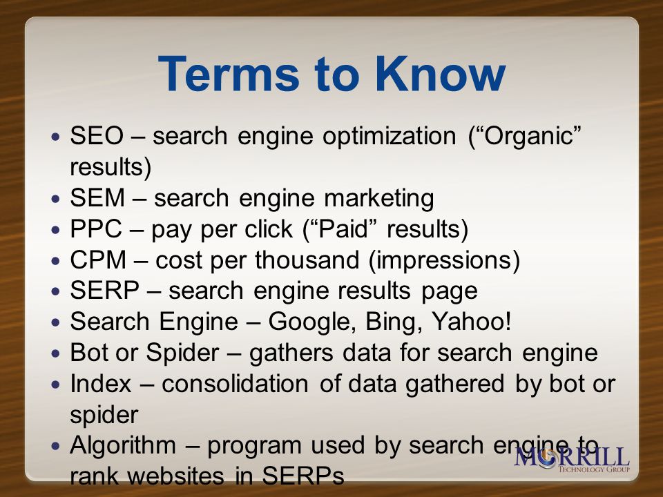Terms to Know SEO – search engine optimization (Organic results) SEM – search engine marketing PPC – pay per click (Paid results) CPM – cost per thousand (impressions) SERP – search engine results page Search Engine – Google, Bing, Yahoo.