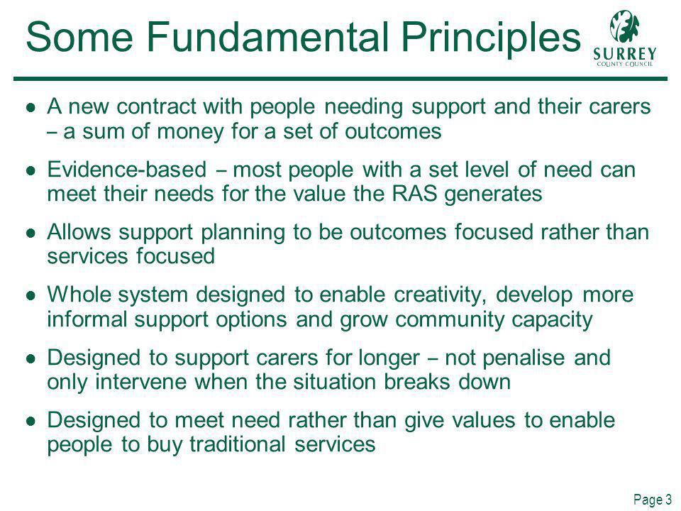 Page 3 Some Fundamental Principles A new contract with people needing support and their carers – a sum of money for a set of outcomes Evidence-based – most people with a set level of need can meet their needs for the value the RAS generates Allows support planning to be outcomes focused rather than services focused Whole system designed to enable creativity, develop more informal support options and grow community capacity Designed to support carers for longer – not penalise and only intervene when the situation breaks down Designed to meet need rather than give values to enable people to buy traditional services