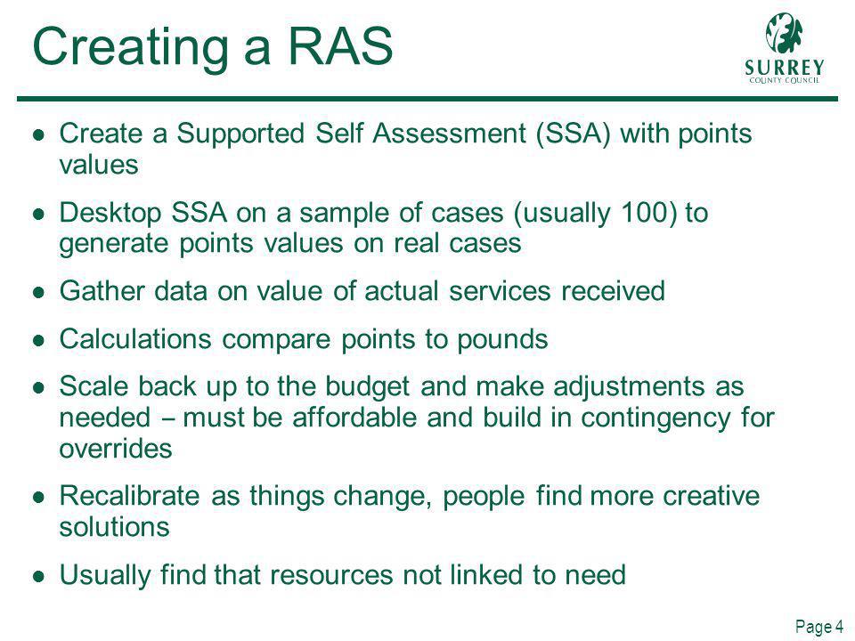 Page 4 Creating a RAS Create a Supported Self Assessment (SSA) with points values Desktop SSA on a sample of cases (usually 100) to generate points values on real cases Gather data on value of actual services received Calculations compare points to pounds Scale back up to the budget and make adjustments as needed – must be affordable and build in contingency for overrides Recalibrate as things change, people find more creative solutions Usually find that resources not linked to need