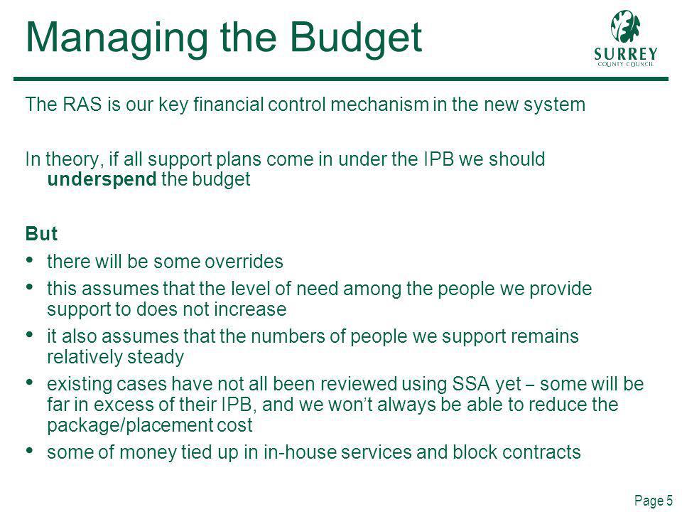 Page 5 Managing the Budget The RAS is our key financial control mechanism in the new system In theory, if all support plans come in under the IPB we should underspend the budget But there will be some overrides this assumes that the level of need among the people we provide support to does not increase it also assumes that the numbers of people we support remains relatively steady existing cases have not all been reviewed using SSA yet – some will be far in excess of their IPB, and we won t always be able to reduce the package/placement cost some of money tied up in in-house services and block contracts