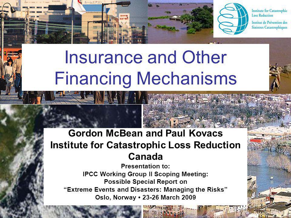 Insurance and Other Financing Mechanisms Gordon McBean and Paul Kovacs Institute for Catastrophic Loss Reduction Canada Presentation to: IPCC Working Group II Scoping Meeting: Possible Special Report on Extreme Events and Disasters: Managing the Risks Oslo, Norway March 2009