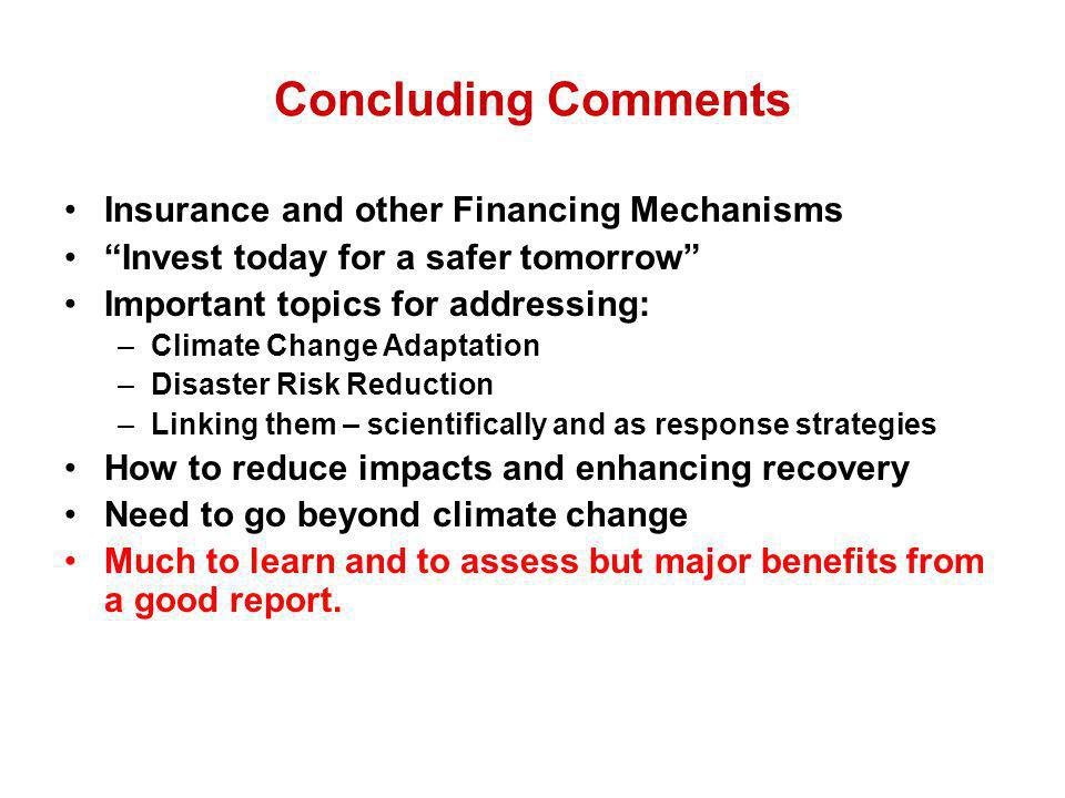 Concluding Comments Insurance and other Financing Mechanisms Invest today for a safer tomorrow Important topics for addressing: –Climate Change Adaptation –Disaster Risk Reduction –Linking them – scientifically and as response strategies How to reduce impacts and enhancing recovery Need to go beyond climate change Much to learn and to assess but major benefits from a good report.