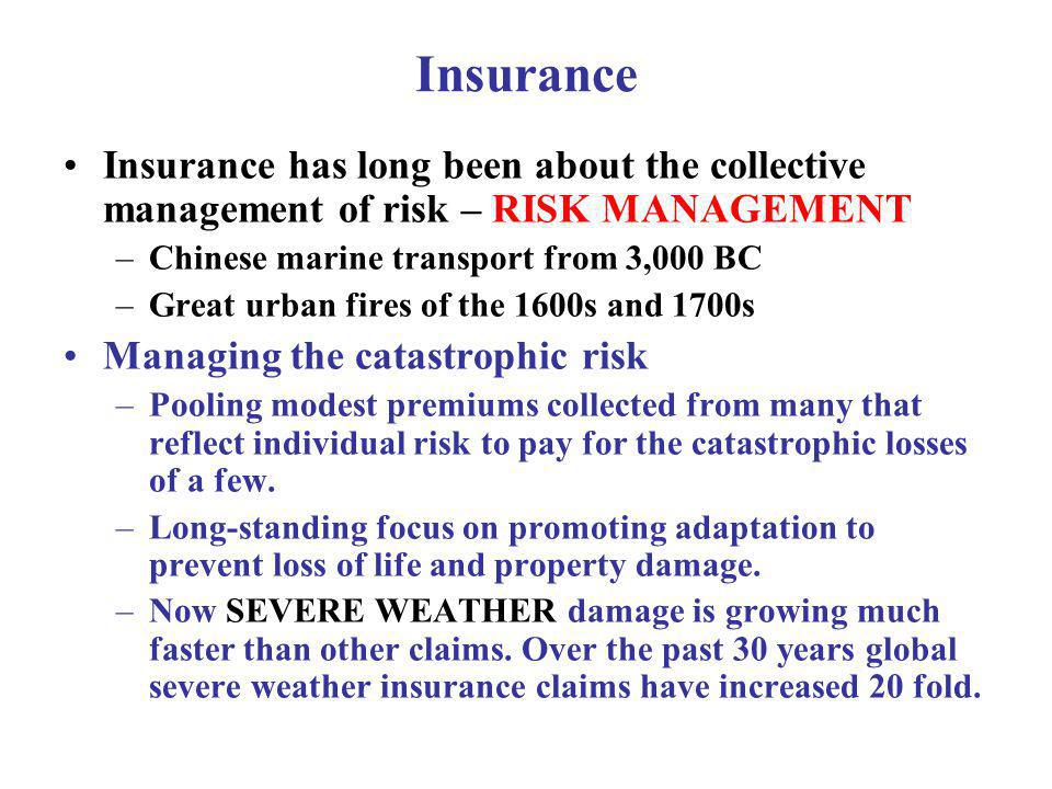 Insurance Insurance has long been about the collective management of risk – RISK MANAGEMENT –Chinese marine transport from 3,000 BC –Great urban fires of the 1600s and 1700s Managing the catastrophic risk –Pooling modest premiums collected from many that reflect individual risk to pay for the catastrophic losses of a few.