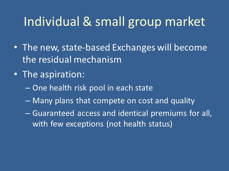 Individual & small group market The new, state-based Exchanges will become the residual mechanism The aspiration: – One health risk pool in each state – Many plans that compete on cost and quality – Guaranteed access and identical premiums for all, with few exceptions (not health status)