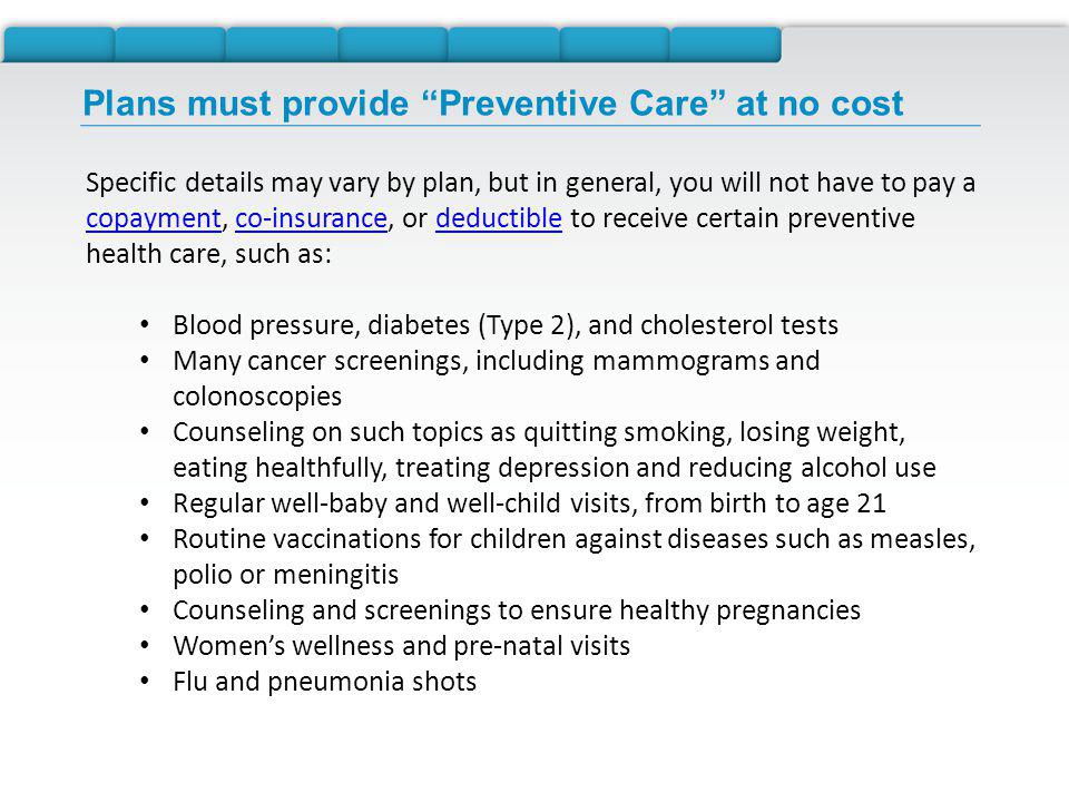 Plans must provide Preventive Care at no cost Specific details may vary by plan, but in general, you will not have to pay a copayment, co-insurance, or deductible to receive certain preventive health care, such as: copaymentco-insurancedeductible Blood pressure, diabetes (Type 2), and cholesterol tests Many cancer screenings, including mammograms and colonoscopies Counseling on such topics as quitting smoking, losing weight, eating healthfully, treating depression and reducing alcohol use Regular well-baby and well-child visits, from birth to age 21 Routine vaccinations for children against diseases such as measles, polio or meningitis Counseling and screenings to ensure healthy pregnancies Womens wellness and pre-natal visits Flu and pneumonia shots