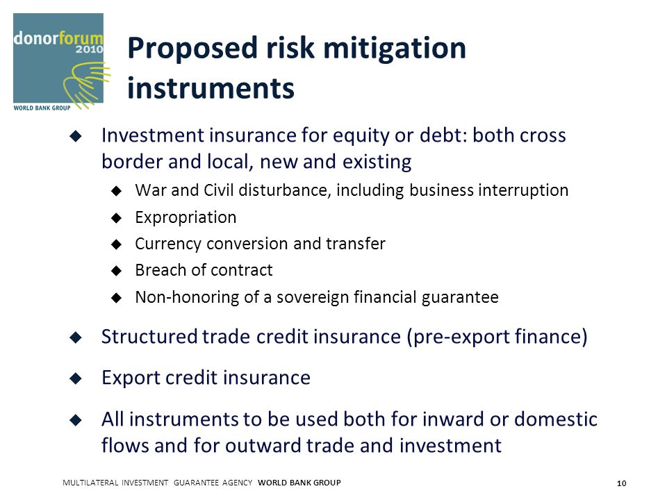 MULTILATERAL INVESTMENT GUARANTEE AGENCY WORLD BANK GROUP 10 Proposed risk mitigation instruments Investment insurance for equity or debt: both cross border and local, new and existing War and Civil disturbance, including business interruption Expropriation Currency conversion and transfer Breach of contract Non-honoring of a sovereign financial guarantee Structured trade credit insurance (pre-export finance) Export credit insurance All instruments to be used both for inward or domestic flows and for outward trade and investment