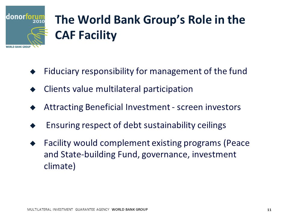 MULTILATERAL INVESTMENT GUARANTEE AGENCY WORLD BANK GROUP 11 The World Bank Groups Role in the CAF Facility Fiduciary responsibility for management of the fund Clients value multilateral participation Attracting Beneficial Investment - screen investors Ensuring respect of debt sustainability ceilings Facility would complement existing programs (Peace and State-building Fund, governance, investment climate)