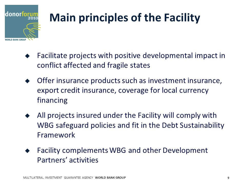 MULTILATERAL INVESTMENT GUARANTEE AGENCY WORLD BANK GROUP 9 Main principles of the Facility Facilitate projects with positive developmental impact in conflict affected and fragile states Offer insurance products such as investment insurance, export credit insurance, coverage for local currency financing All projects insured under the Facility will comply with WBG safeguard policies and fit in the Debt Sustainability Framework Facility complements WBG and other Development Partners activities