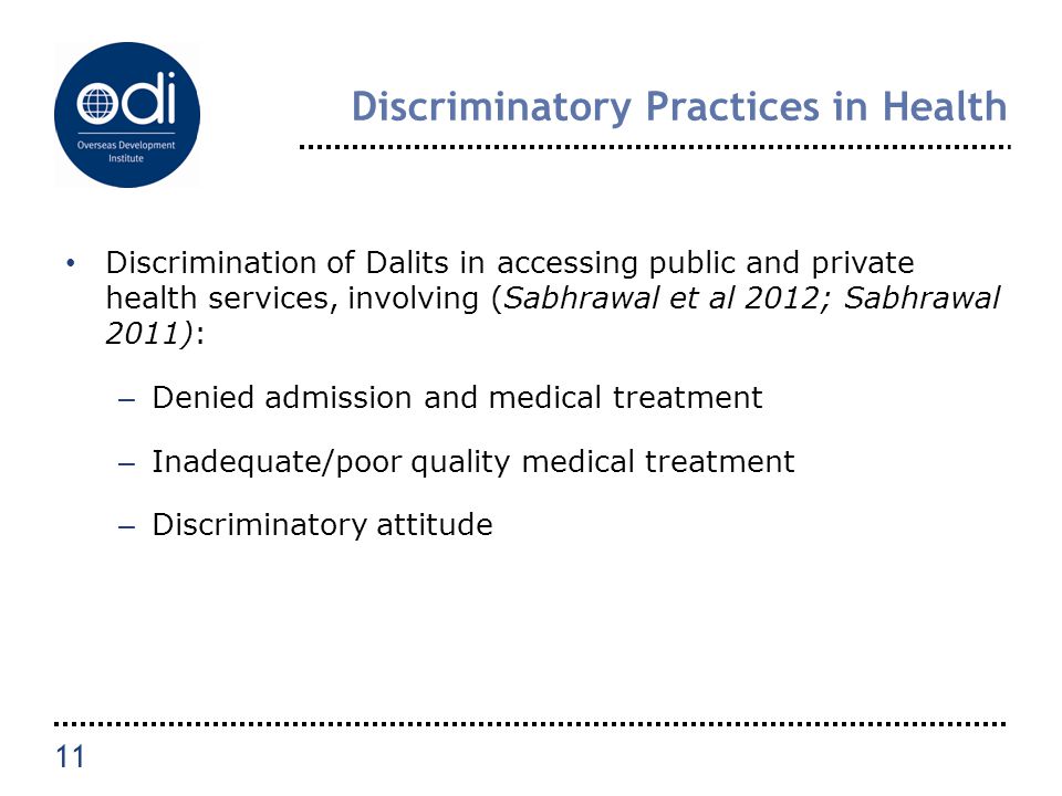 Discriminatory Practices in Health Discrimination of Dalits in accessing public and private health services, involving (Sabhrawal et al 2012; Sabhrawal 2011): – Denied admission and medical treatment – Inadequate/poor quality medical treatment – Discriminatory attitude 11