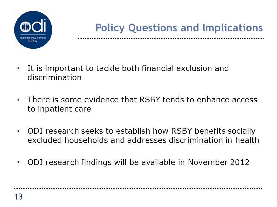 Policy Questions and Implications It is important to tackle both financial exclusion and discrimination There is some evidence that RSBY tends to enhance access to inpatient care ODI research seeks to establish how RSBY benefits socially excluded households and addresses discrimination in health ODI research findings will be available in November