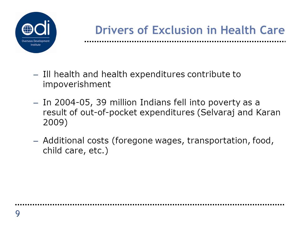 Drivers of Exclusion in Health Care – Ill health and health expenditures contribute to impoverishment – In , 39 million Indians fell into poverty as a result of out-of-pocket expenditures (Selvaraj and Karan 2009) – Additional costs (foregone wages, transportation, food, child care, etc.) 9