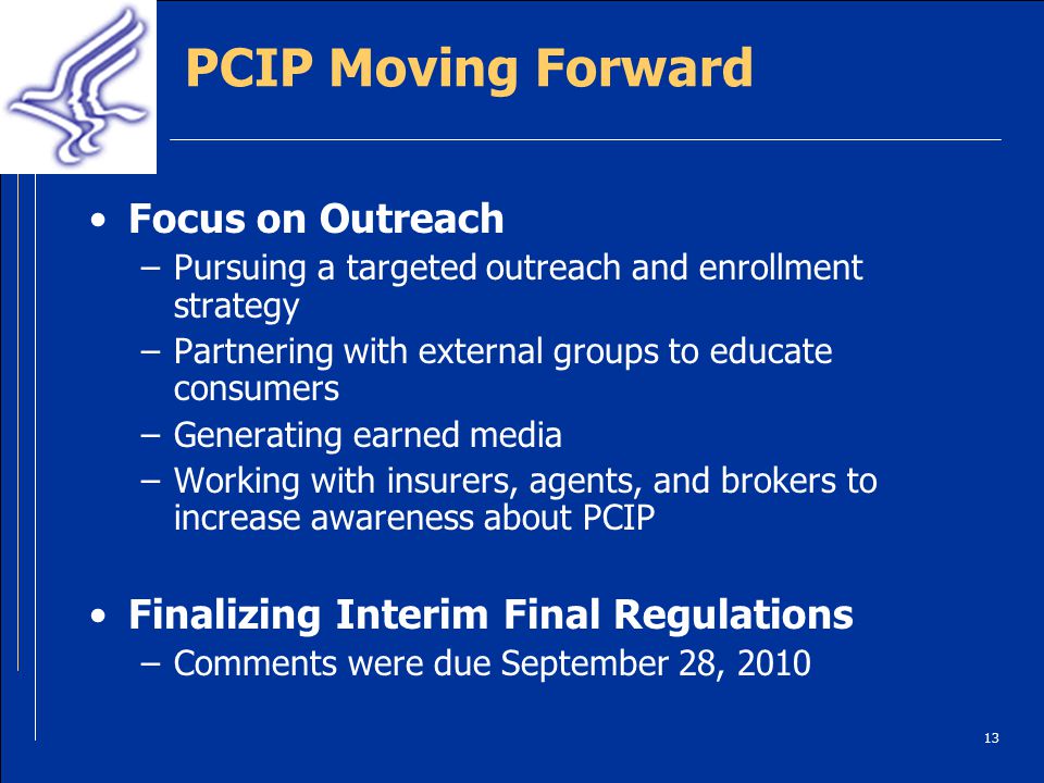 13 PCIP Moving Forward Focus on Outreach –Pursuing a targeted outreach and enrollment strategy –Partnering with external groups to educate consumers –Generating earned media –Working with insurers, agents, and brokers to increase awareness about PCIP Finalizing Interim Final Regulations –Comments were due September 28, 2010