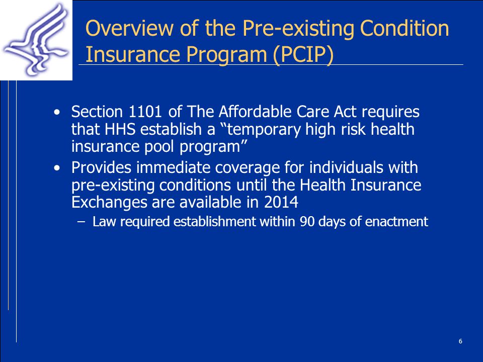 6 Overview of the Pre-existing Condition Insurance Program (PCIP) Section 1101 of The Affordable Care Act requires that HHS establish a temporary high risk health insurance pool program Provides immediate coverage for individuals with pre-existing conditions until the Health Insurance Exchanges are available in 2014 –Law required establishment within 90 days of enactment