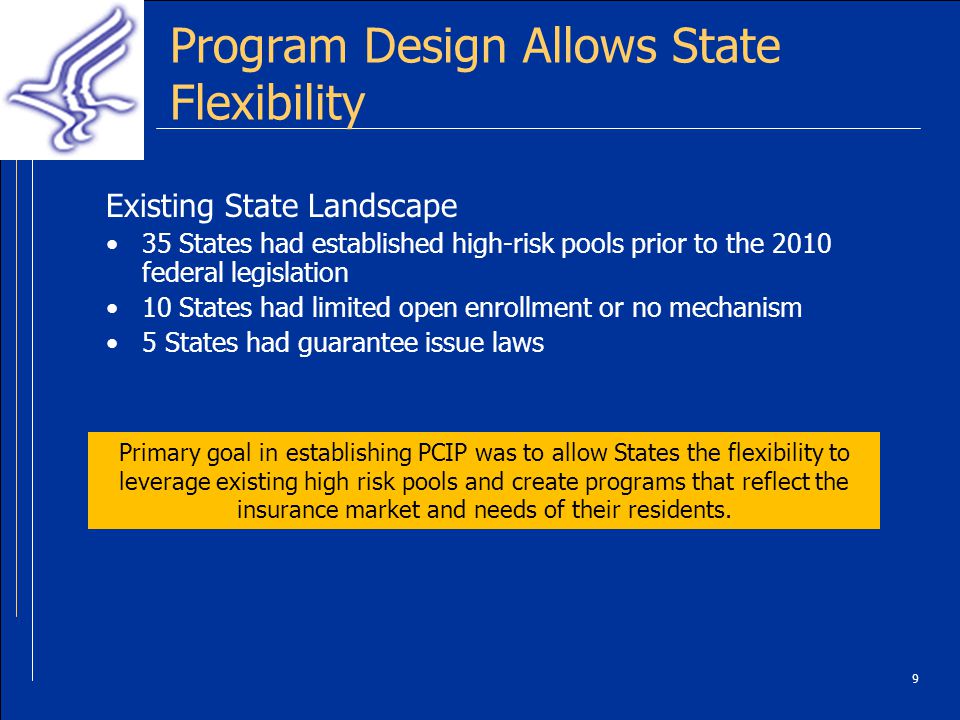 9 Program Design Allows State Flexibility Existing State Landscape 35 States had established high-risk pools prior to the 2010 federal legislation 10 States had limited open enrollment or no mechanism 5 States had guarantee issue laws Primary goal in establishing PCIP was to allow States the flexibility to leverage existing high risk pools and create programs that reflect the insurance market and needs of their residents.