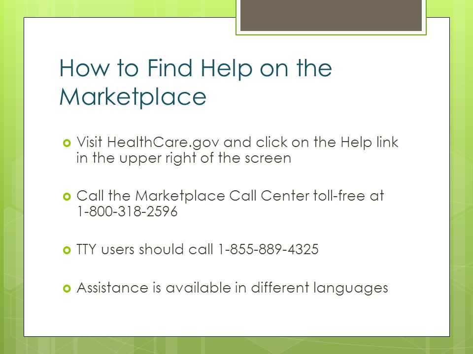 How to Find Help on the Marketplace Visit HealthCare.gov and click on the Help link in the upper right of the screen Call the Marketplace Call Center toll-free at TTY users should call Assistance is available in different languages