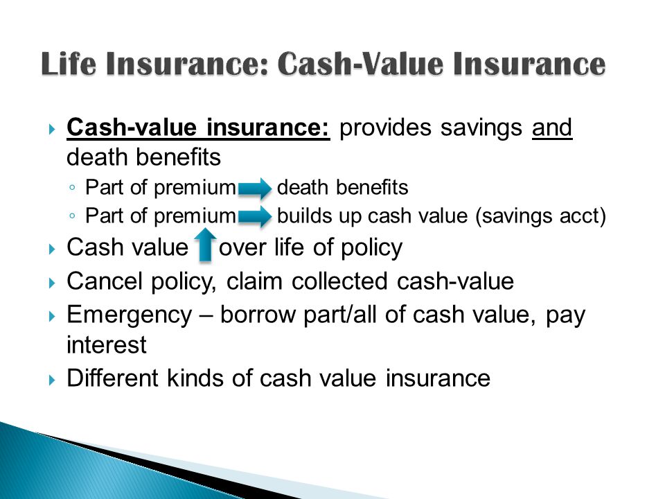 Cash-value insurance: provides savings and death benefits Part of premium death benefits Part of premium builds up cash value (savings acct) Cash value over life of policy Cancel policy, claim collected cash-value Emergency – borrow part/all of cash value, pay interest Different kinds of cash value insurance