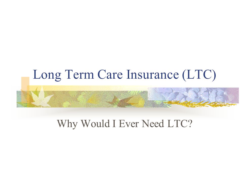 Long Term Care Insurance (LTC) Why Would I Ever Need LTC
