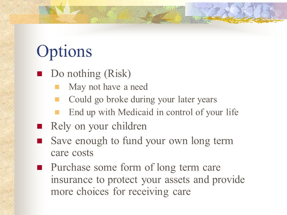 Options Do nothing (Risk) May not have a need Could go broke during your later years End up with Medicaid in control of your life Rely on your children Save enough to fund your own long term care costs Purchase some form of long term care insurance to protect your assets and provide more choices for receiving care