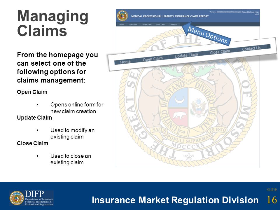 16 SLIDE Insurance Company Regulation Division 16 SLIDE Insurance Market Regulation Division Managing Claims From the homepage you can select one of the following options for claims management: Open Claim Opens online form for new claim creation Update Claim Used to modify an existing claim Close Claim Used to close an existing claim Menu Options