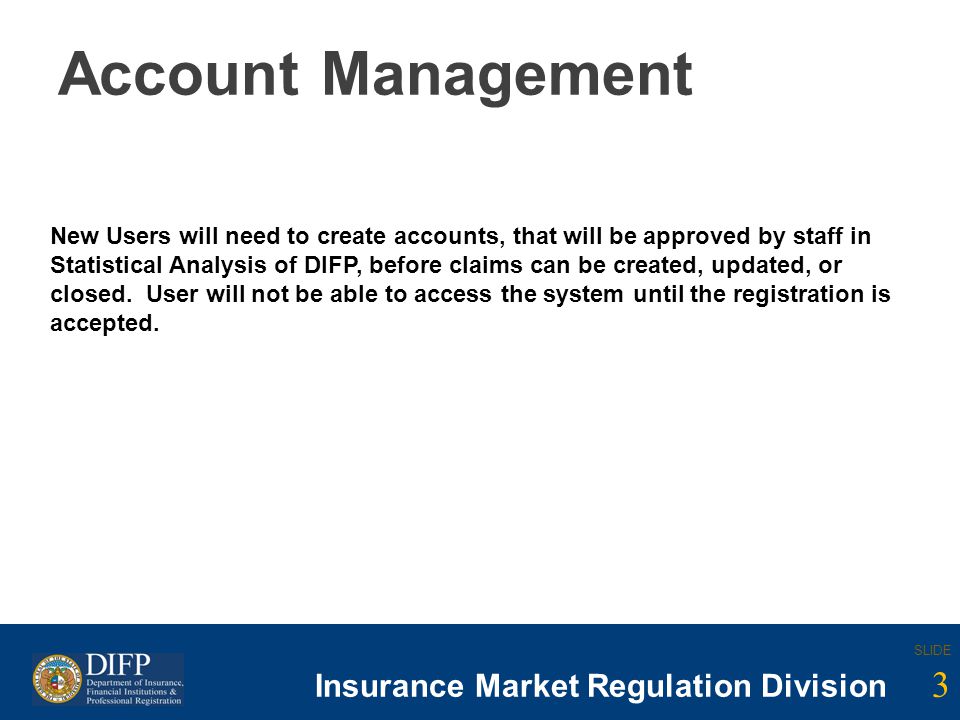 3 SLIDE Insurance Company Regulation Division SLIDE 3 Insurance Market Regulation Division Account Management New Users will need to create accounts, that will be approved by staff in Statistical Analysis of DIFP, before claims can be created, updated, or closed.