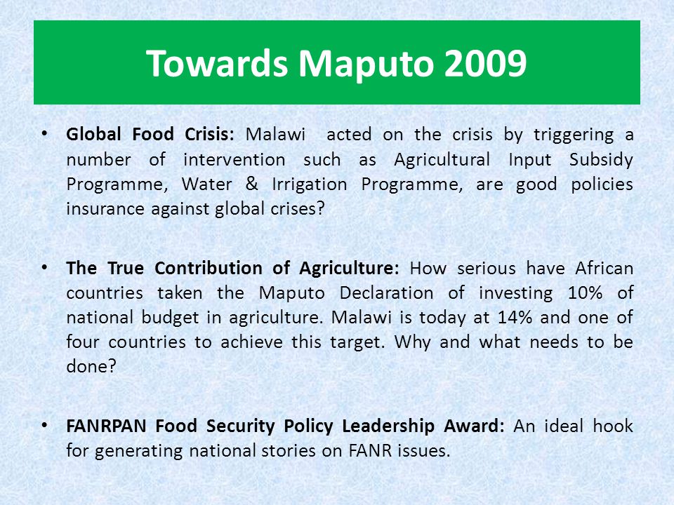 Towards Maputo 2009 Global Food Crisis: Malawi acted on the crisis by triggering a number of intervention such as Agricultural Input Subsidy Programme, Water & Irrigation Programme, are good policies insurance against global crises.